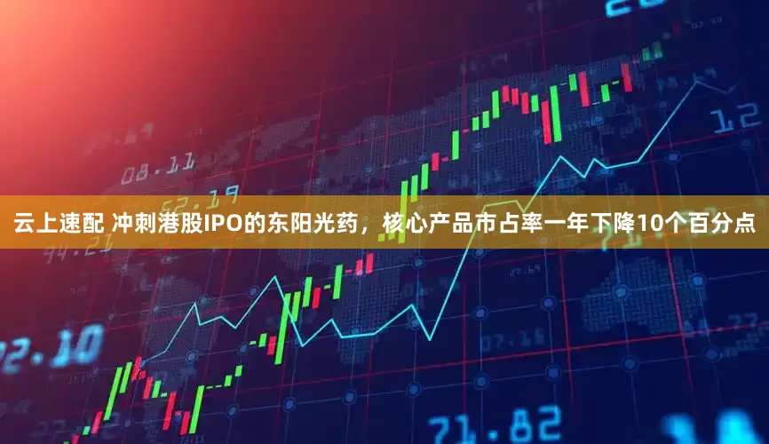 云上速配 冲刺港股IPO的东阳光药，核心产品市占率一年下降10个百分点
