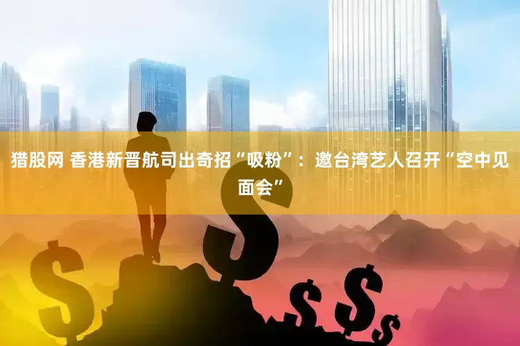 猎股网 香港新晋航司出奇招“吸粉”：邀台湾艺人召开“空中见面会”
