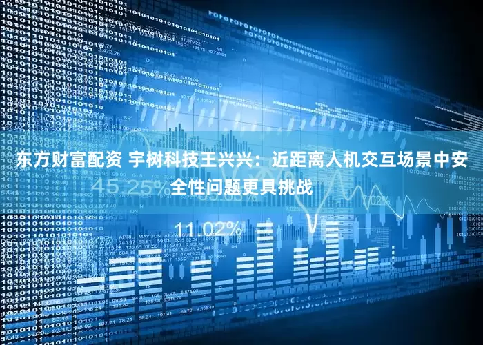 东方财富配资 宇树科技王兴兴：近距离人机交互场景中安全性问题更具挑战