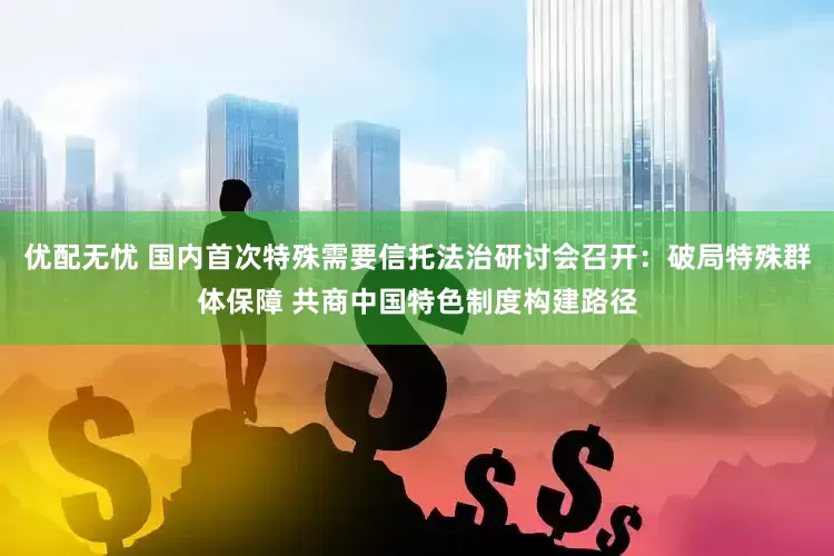 优配无忧 国内首次特殊需要信托法治研讨会召开：破局特殊群体保障 共商中国特色制度构建路径