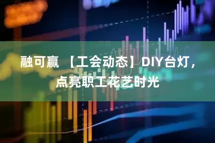 融可赢 【工会动态】DIY台灯，点亮职工花艺时光