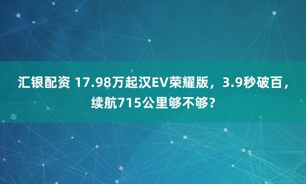 汇银配资 17.98万起汉EV荣耀版，3.9秒破百，续航715公里够不够？