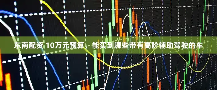 东南配资 10万元预算，能买到哪些带有高阶辅助驾驶的车