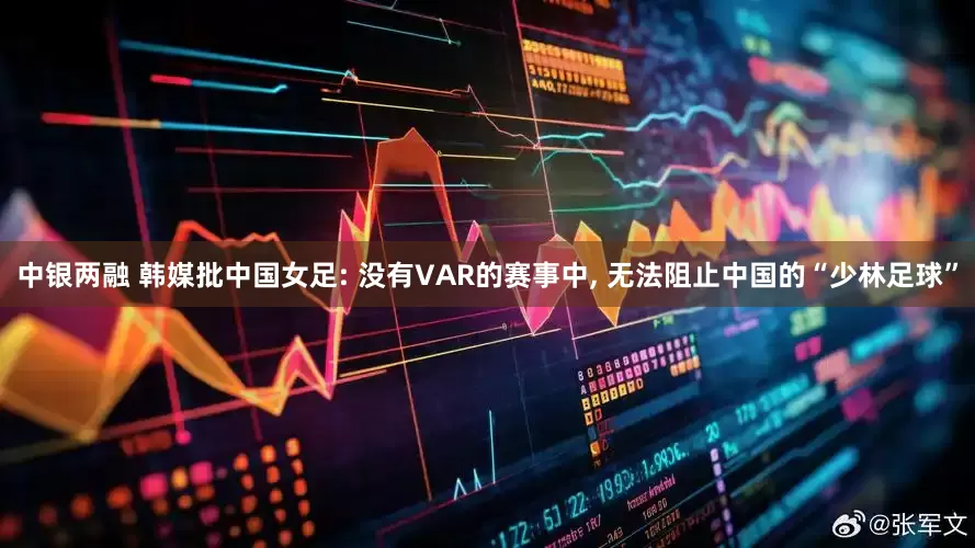 中银两融 韩媒批中国女足: 没有VAR的赛事中, 无法阻止中国的“少林足球”