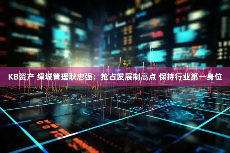 KB资产 绿城管理耿忠强：抢占发展制高点 保持行业第一身位