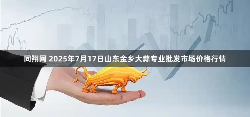 同翔网 2025年7月17日山东金乡大蒜专业批发市场价格行情