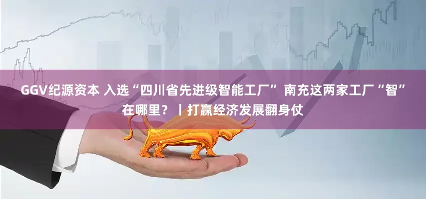 GGV纪源资本 入选“四川省先进级智能工厂” 南充这两家工厂“智”在哪里？丨打赢经济发展翻身仗