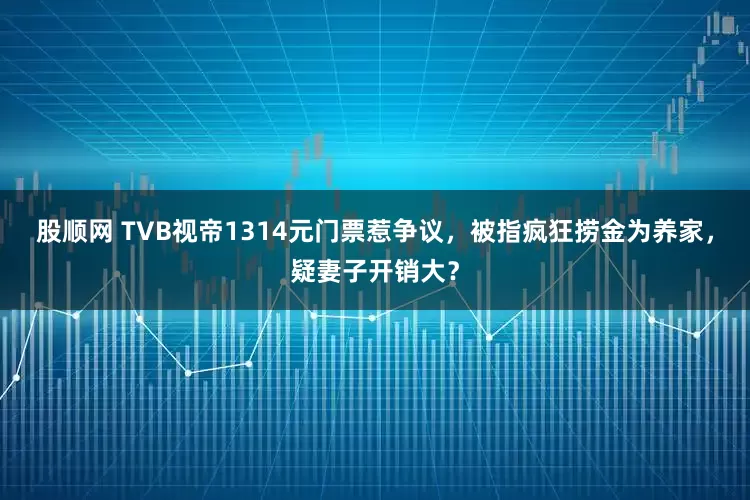 股顺网 TVB视帝1314元门票惹争议，被指疯狂捞金为养家，疑妻子开销大？