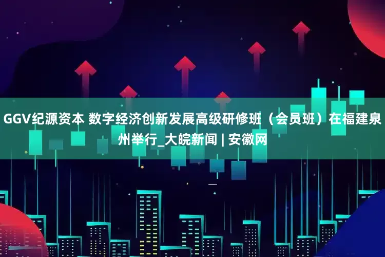 GGV纪源资本 数字经济创新发展高级研修班（会员班）在福建泉州举行_大皖新闻 | 安徽网