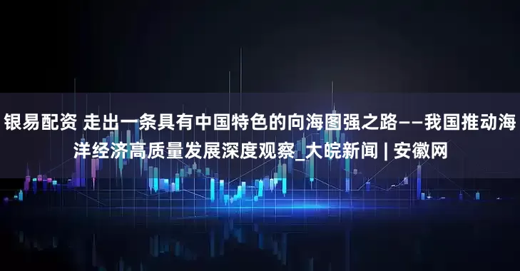 银易配资 走出一条具有中国特色的向海图强之路——我国推动海洋经济高质量发展深度观察_大皖新闻 | 安徽网