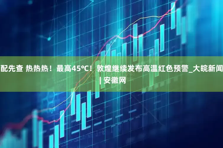 配先查 热热热！最高45℃！敦煌继续发布高温红色预警_大皖新闻 | 安徽网