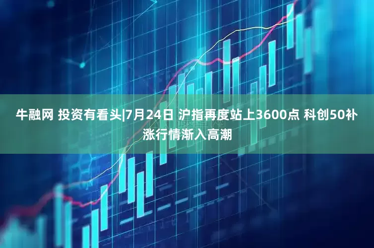 牛融网 投资有看头|7月24日 沪指再度站上3600点 科创50补涨行情渐入高潮