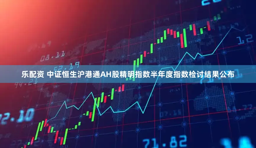 乐配资 中证恒生沪港通AH股精明指数半年度指数检讨结果公布