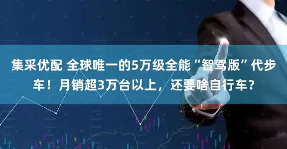 集采优配 全球唯一的5万级全能“智驾版”代步车！月销超3万台以上，还要啥自行车？