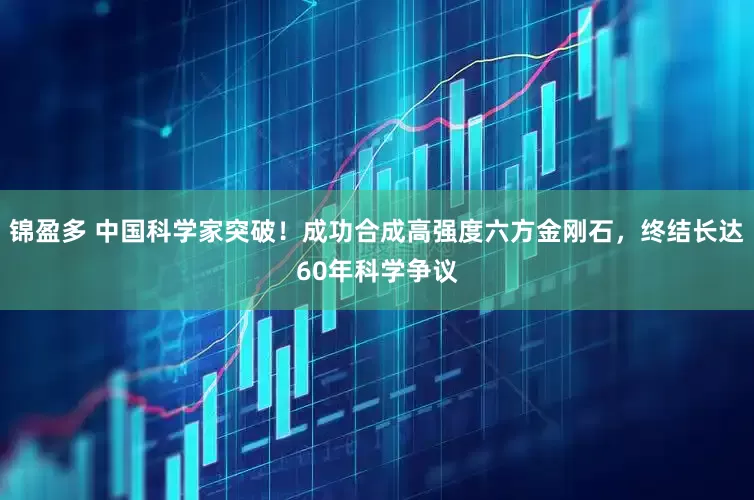 锦盈多 中国科学家突破！成功合成高强度六方金刚石，终结长达60年科学争议