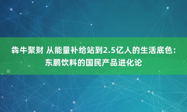 犇牛聚财 从能量补给站到2.5亿人的生活底色：东鹏饮料的国民产品进化论