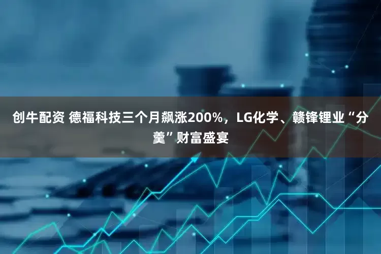 创牛配资 德福科技三个月飙涨200%，LG化学、赣锋锂业“分羹”财富盛宴