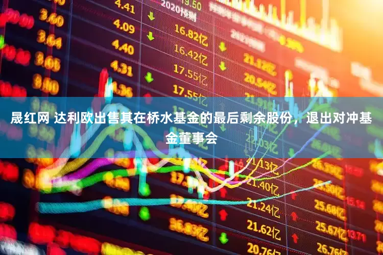 晟红网 达利欧出售其在桥水基金的最后剩余股份，退出对冲基金董事会