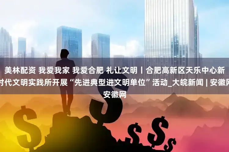 美林配资 我爱我家 我爱合肥 礼让文明丨合肥高新区天乐中心新时代文明实践所开展“先进典型进文明单位”活动_大皖新闻 | 安徽网