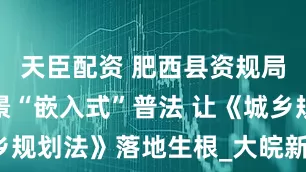 天臣配资 肥西县资规局：办公场景“嵌入式”普法 让《城乡规划法》落地生根_大皖新闻 | 安徽网