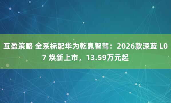 互盈策略 全系标配华为乾崑智驾：2026款深蓝 L07 焕新上市，13.59万元起