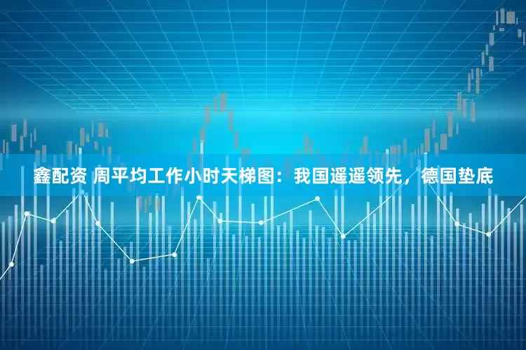 鑫配资 周平均工作小时天梯图：我国遥遥领先，德国垫底