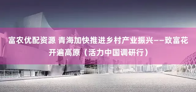富农优配资源 青海加快推进乡村产业振兴——致富花开遍高原（活力中国调研行）