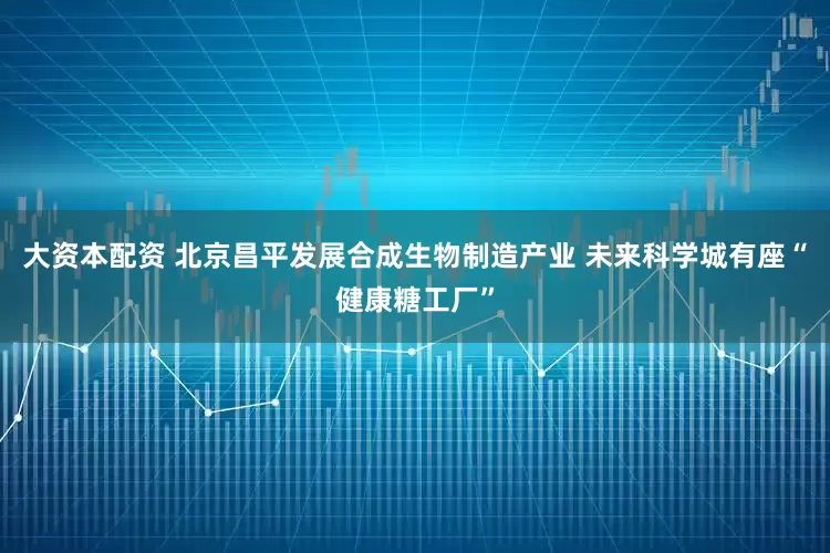 大资本配资 北京昌平发展合成生物制造产业 未来科学城有座“健康糖工厂”