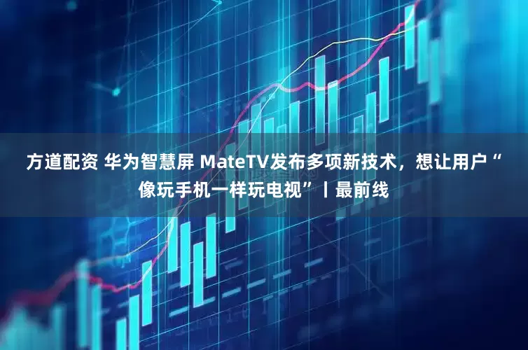 方道配资 华为智慧屏 MateTV发布多项新技术，想让用户“像玩手机一样玩电视”丨最前线