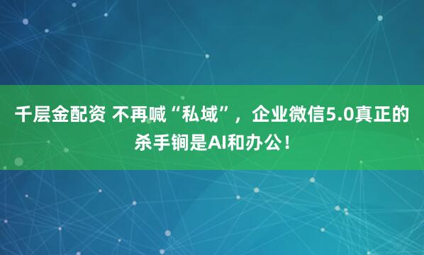 千层金配资 不再喊“私域”，企业微信5.0真正的杀手锏是AI和办公！
