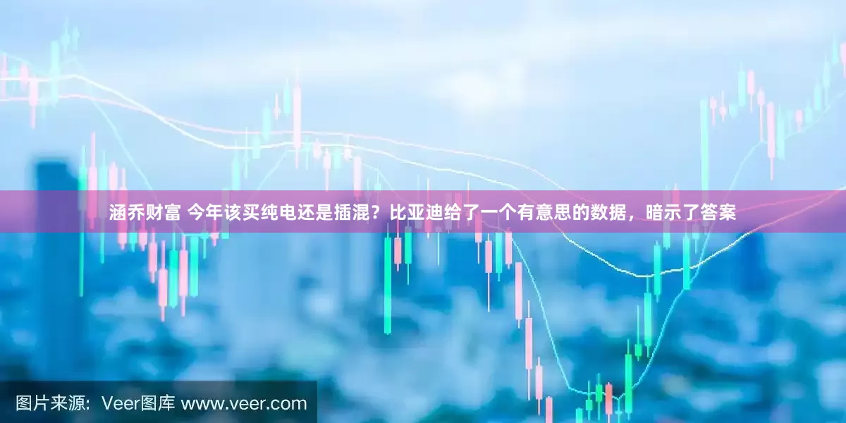 涵乔财富 今年该买纯电还是插混？比亚迪给了一个有意思的数据，暗示了答案