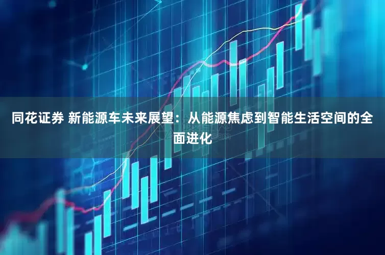 同花证券 新能源车未来展望：从能源焦虑到智能生活空间的全面进化