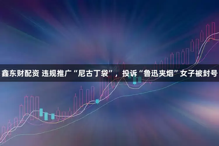 鑫东财配资 违规推广“尼古丁袋”，投诉“鲁迅夹烟”女子被封号