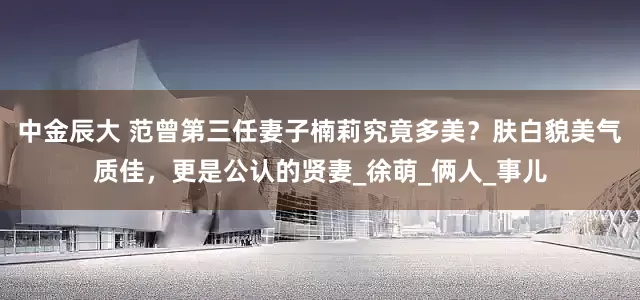 中金辰大 范曾第三任妻子楠莉究竟多美？肤白貌美气质佳，更是公认的贤妻_徐萌_俩人_事儿
