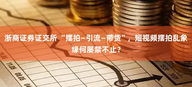 浙商证券证交所 “摆拍—引流—带货”，短视频摆拍乱象缘何屡禁不止？