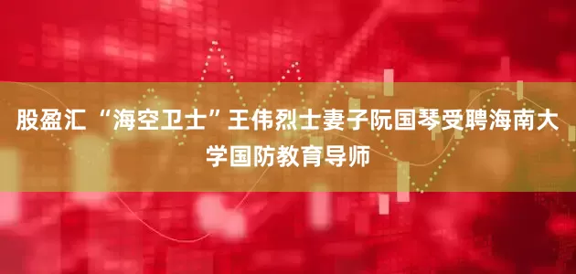 股盈汇 “海空卫士”王伟烈士妻子阮国琴受聘海南大学国防教育导师