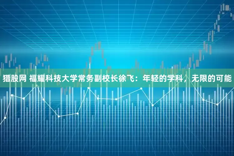 猎股网 福耀科技大学常务副校长徐飞：年轻的学科，无限的可能