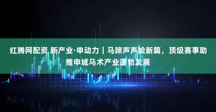 红腾网配资 新产业·申动力｜马蹄声声绘新篇，顶级赛事助推申城马术产业蓬勃发展
