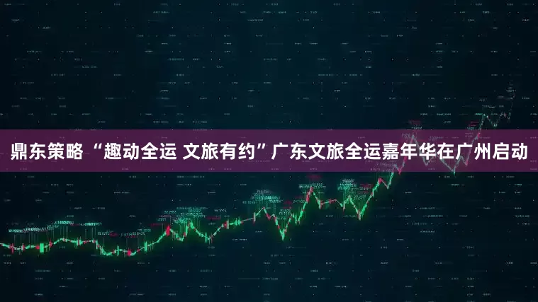 鼎东策略 “趣动全运 文旅有约”广东文旅全运嘉年华在广州启动