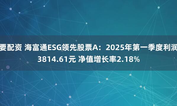 要配资 海富通ESG领先股票A：2025年第一季度利润3814.61元 净值增长率2.18%