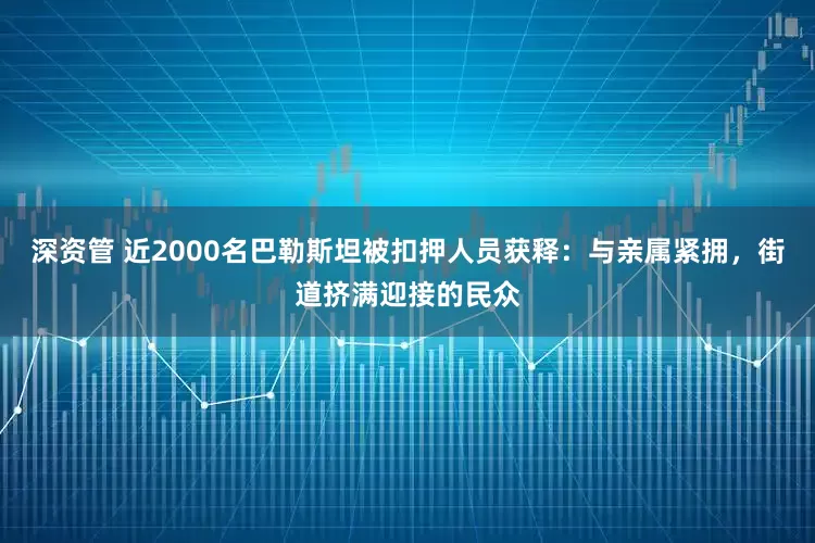 深资管 近2000名巴勒斯坦被扣押人员获释：与亲属紧拥，街道挤满迎接的民众