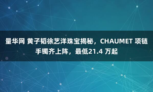 量华网 黄子韬徐艺洋珠宝揭秘，CHAUMET 项链手镯齐上阵，最低21.4 万起