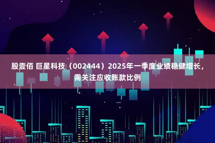 股壹佰 巨星科技（002444）2025年一季度业绩稳健增长，需关注应收账款比例