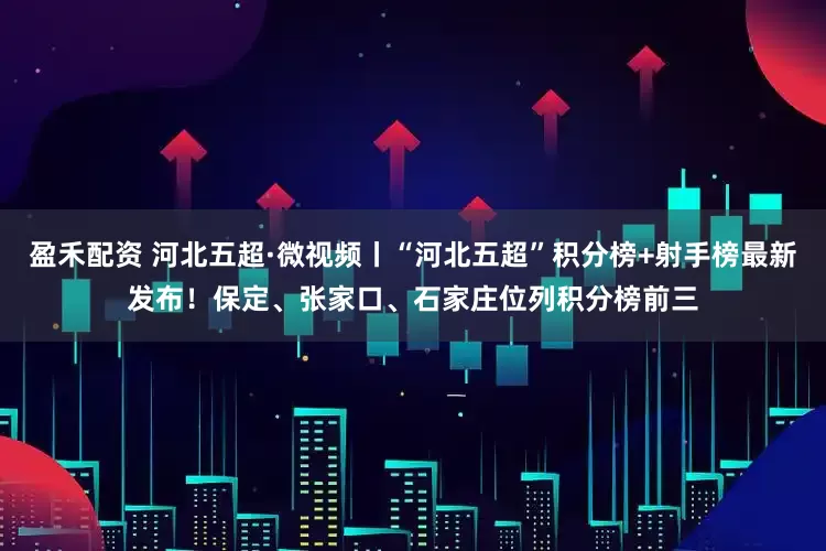 盈禾配资 河北五超·微视频丨“河北五超”积分榜+射手榜最新发布！保定、张家口、石家庄位列积分榜前三