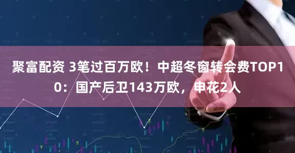 聚富配资 3笔过百万欧！中超冬窗转会费TOP10：国产后卫143万欧，申花2人