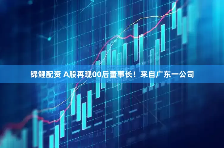 锦鲤配资 A股再现00后董事长！来自广东一公司