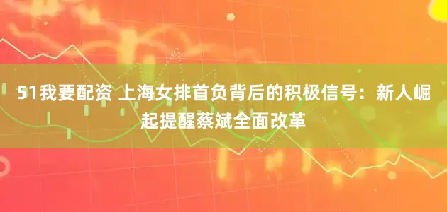 51我要配资 上海女排首负背后的积极信号：新人崛起提醒蔡斌全面改革