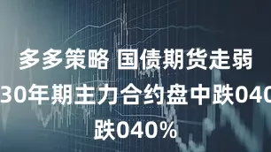 多多策略 国债期货走弱，30年期主力合约盘中跌040%