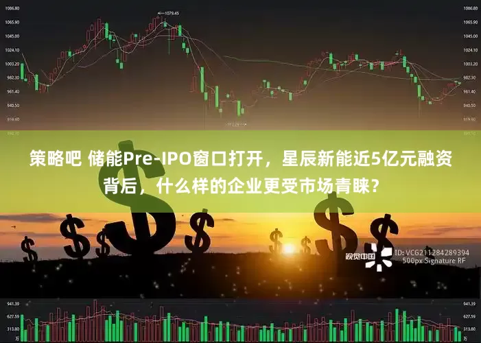 策略吧 储能Pre-IPO窗口打开，星辰新能近5亿元融资背后，什么样的企业更受市场青睐？
