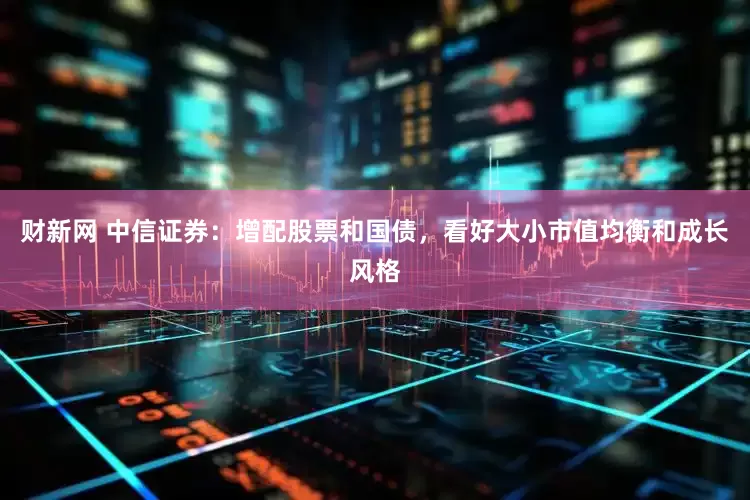 财新网 中信证券：增配股票和国债，看好大小市值均衡和成长风格